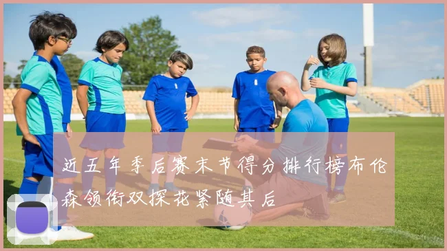 近五年季后赛末节得分排行榜布伦森领衔双探花紧随其后
