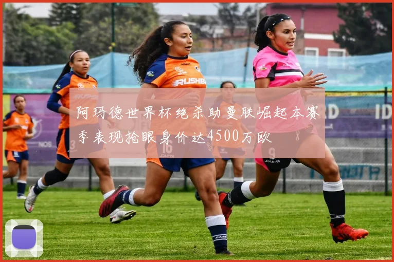 阿玛德世界杯绝杀助曼联崛起本赛季表现抢眼身价达4500万欧