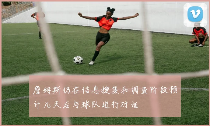 詹姆斯仍在信息搜集和调查阶段预计几天后与球队进行对话