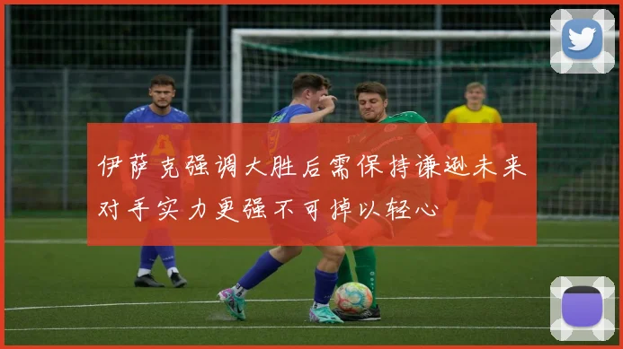 伊萨克强调大胜后需保持谦逊未来对手实力更强不可掉以轻心