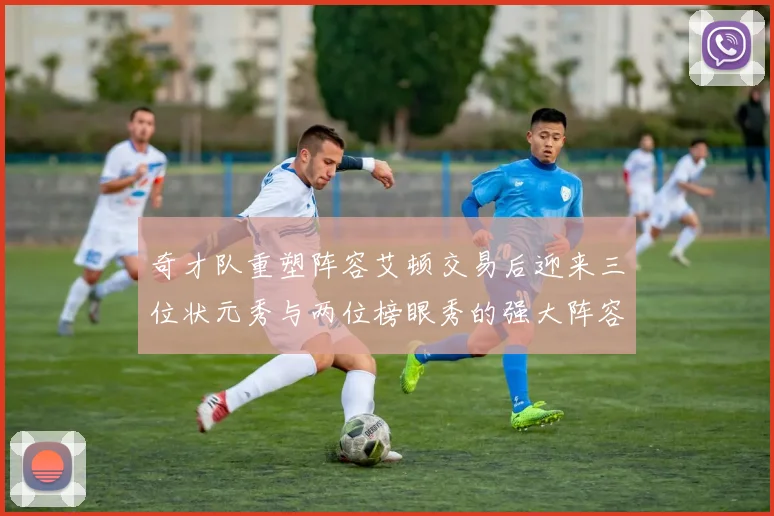 奇才队重塑阵容艾顿交易后迎来三位状元秀与两位榜眼秀的强大阵容