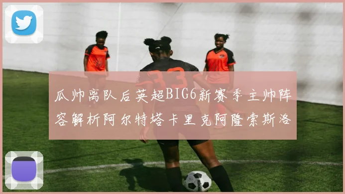 瓜帅离队后英超BIG6新赛季主帅阵容解析阿尔特塔卡里克阿隆索斯洛特的挑战与机遇