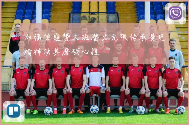 加福德盛赞文班潜力无限传承曼巴精神助其磨砺心性
