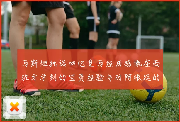 马斯坦托诺回忆皇马经历感慨在西班牙学到的宝贵经验与对阿根廷的思念