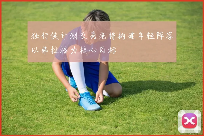 独行侠计划交易老将构建年轻阵容以弗拉格为核心目标
