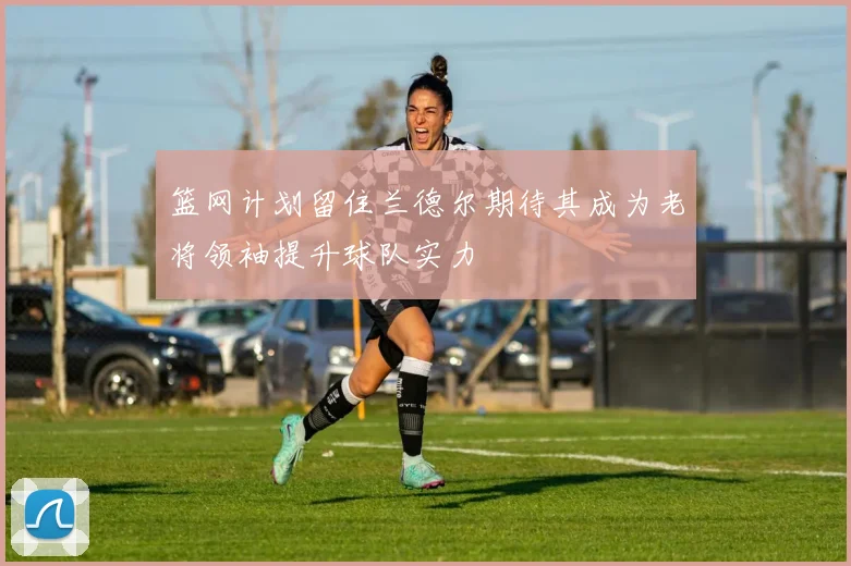 篮网计划留住兰德尔期待其成为老将领袖提升球队实力